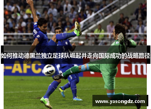 如何推动德黑兰独立足球队崛起并走向国际成功的战略路径 如何推动德黑兰独立足球队崛起并走向国际成功的战略路径