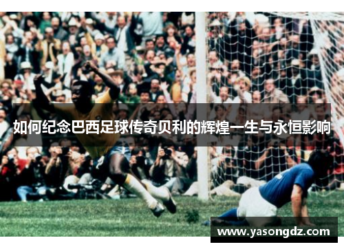 如何纪念巴西足球传奇贝利的辉煌一生与永恒影响