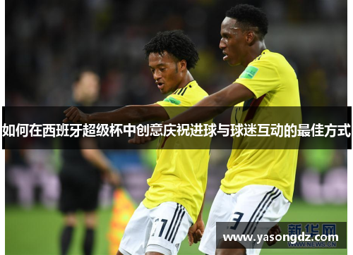 如何在西班牙超级杯中创意庆祝进球与球迷互动的最佳方式