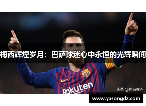 梅西辉煌岁月:巴萨球迷心中永恒的光辉瞬间 梅西辉煌岁月:巴萨球迷心中永恒的光辉瞬间