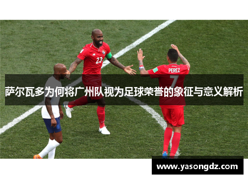 萨尔瓦多为何将广州队视为足球荣誉的象征与意义解析