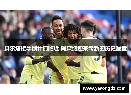 贝尔塔接手倒计时临近 阿森纳迎来崭新的历史篇章