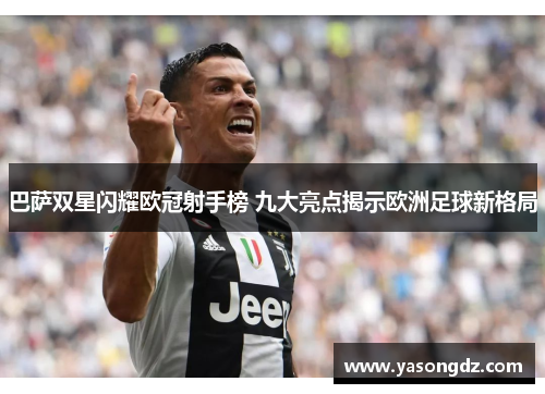 巴萨双星闪耀欧冠射手榜 九大亮点揭示欧洲足球新格局 巴萨双星闪耀欧冠射手榜 九大亮点揭示欧洲足球新格局